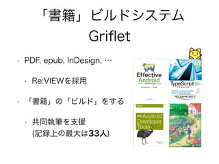 「書籍」ビルドシステム 
Griflet 
• PDF, epub, InDesign, … 
• Re:VIEWを採用 
• 「書籍」の「ビルド」をする 
• 共同執筆を支援 
(記録上の最大は33人) 
 