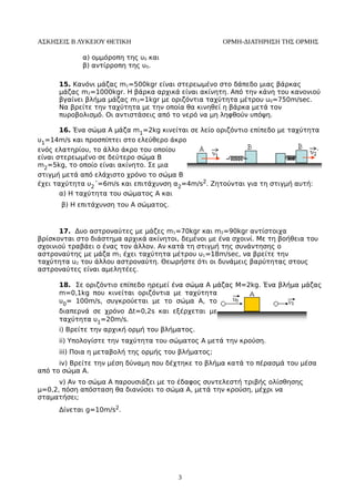 ΑΣΚΗΣΕΙΣ Β ΛΥΚΕΙΟΥ ΘΕΤΙΚΗ ΟΡΜΗ-ΔΙΑΤΗΡΗΣΗ ΤΗΣ ΟΡΜΗΣ 
α) ομμόροπη της υ0 και 
β) αντίρροπη της υ0. 
15. Κανόνι μάζας m1=500kgr είναι στερεωμένο στο δάπεδο μιας βάρκας 
μάζας m2=1000kgr. Η βάρκα αρχικά είναι ακίνητη. Από την κάνη του κανονιού 
βγαίνει βλήμα μάζας m3=1kgr με οριζόντια ταχύτητα μέτρου u0=750m/sec. 
Να βρείτε την ταχύτητα με την οποία θα κινηθεί η βάρκα μετά τον 
πυροβολισμό. Οι αντιστάσεις από το νερό να μη ληφθούν υπόψη. 
16. Ένα σώμα Α μάζα m1=2kg κινείται σε λείο οριζόντιο επίπεδο με ταχύτητα 
υ1=14m/s και προσπίπτει στο ελεύθερο άκρο 
ενός ελατηρίου, το άλλο άκρο του οποίου 
είναι στερεωμένο σε δεύτερο σώμα Β 
m2=5kg, το οποίο είναι ακίνητο. Σε μια 
στιγμή μετά από ελάχιστο χρόνο το σώμα Β 
έχει ταχύτητα υ2΄=6m/s και επιτάχυνση α2=4m/s2. Ζητούνται για τη στιγμή αυτή: 
α) Η ταχύτητα του σώματος Α και 
β) Η επιτάχυνση του Α σώματος. 
17. Δυο αστροναύτες με μάζες m1=70kgr και m2=90kgr αντίστοιχα 
βρίσκονται στο διάστημα αρχικά ακίνητοι, δεμένοι με ένα σχοινί. Με τη βοήθεια του 
σχοινιού τραβάει ο ένας τον άλλον. Αν κατά τη στιγμή της συνάντησης ο 
αστροναύτης με μάζα m1 έχει ταχύτητα μέτρου u1=18m/sec, να βρείτε την 
ταχύτητα u2 του άλλου αστροναύτη. Θεωρήστε ότι οι δυνάμεις βαρύτητας στους 
αστροναύτες είναι αμελητέες. 
18. Σε οριζόντιο επίπεδο ηρεμεί ένα σώμα Α μάζας Μ=2kg. Ένα βλήμα μάζας 
m=0,1kg που κινείται οριζόντια με ταχύτητα 
υ0= 100m/s, συγκρούεται με το σώμα Α, το 
διαπερνά σε χρόνο Δt=0,2s και εξέρχεται με 
ταχύτητα υ1=20m/s. 
i) Βρείτε την αρχική ορμή του βλήματος. 
ii) Υπολογίστε την ταχύτητα του σώματος Α μετά την κρούση. 
iii) Ποια η μεταβολή της ορμής του βλήματος; 
iv) Βρείτε την μέση δύναμη που δέχτηκε το βλήμα κατά το πέρασμά του μέσα 
από το σώμα Α. 
v) Αν το σώμα Α παρουσιάζει με το έδαφος συντελεστή τριβής ολίσθησης 
μ=0,2, πόση απόσταση θα διανύσει το σώμα Α, μετά την κρούση, μέχρι να 
σταματήσει; 
Δίνεται g=10m/s2. 
3 

