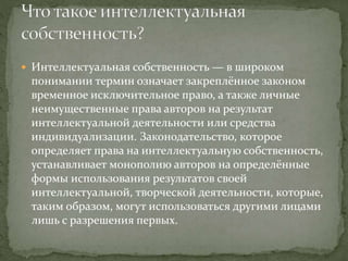  Интеллектуальная собственность — в широком
понимании термин означает закреплённое законом
временное исключительное право, а также личные
неимущественные права авторов на результат
интеллектуальной деятельности или средства
индивидуализации. Законодательство, которое
определяет права на интеллектуальную собственность,
устанавливает монополию авторов на определённые
формы использования результатов своей
интеллектуальной, творческой деятельности, которые,
таким образом, могут использоваться другими лицами
лишь с разрешения первых.
 