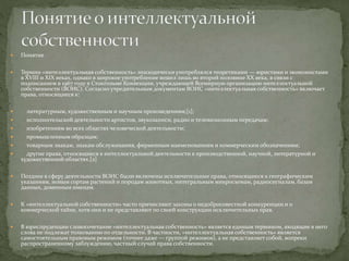  Понятие
 Термин «интеллектуальная собственность» эпизодически употреблялся теоретиками — юристами и экономистами
в XVIII и XIX веках, однако в широкое употребление вошел лишь во второй половине XX века, в связи с
подписанием в 1967 году в Стокгольме Конвенции, учреждающей Всемирную организацию интеллектуальной
собственности (ВОИС). Согласно учредительным документам ВОИС «интеллектуальная собственность» включает
права, относящиеся к:
 литературным, художественным и научным произведениям;[1];
 исполнительской деятельности артистов, звукозаписи, радио и телевизионным передачам;
 изобретениям во всех областях человеческой деятельности;
 промышленным образцам;
 товарным знакам, знакам обслуживания, фирменным наименованиям и коммерческим обозначениям;
 другие права, относящиеся к интеллектуальной деятельности в производственной, научной, литературной и
художественной областях.[2]
 Позднее в сферу деятельности ВОИС были включены исключительные права, относящиеся к географическим
указаниям, новым сортам растений и породам животных, интегральным микросхемам, радиосигналам, базам
данных, доменным именам.
 К «интеллектуальной собственности» часто причисляют законы о недобросовестной конкуренции и о
коммерческой тайне, хотя они и не представляют по своей конструкции исключительных прав.
 В юриспруденции словосочетание «интеллектуальная собственность» является единым термином, входящие в него
слова не подлежат толкованию по отдельности. В частности, «интеллектуальная собственность» является
самостоятельным правовым режимом (точнее даже — группой режимов), а не представляет собой, вопреки
распространенному заблуждению, частный случай права собственности.
 