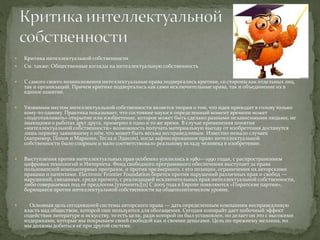  Критика интеллектуальной собственности
 См. также: Общественные взгляды на интеллектуальную собственность
 С самого своего возникновения интеллектуальные права подвергались критике, со стороны как отдельных лиц,
так и организаций. Причем критике подвергались как сами исключительные права, так и объединение их в
единое понятие.
 Уязвимым местом интеллектуальной собственности является теория о том, что идея приходит в голову только
кому-то одному. Практика показывает, что состояние науки в определенный момент времени может
«подготавливать» открытие или изобретение, которое может быть сделано разными независимыми людьми, не
знающими о работах друг друга, примерно в одно и то же время. В случае применения понятия
«интеллектуальной собственности» возможность получать материальную выгоду от изобретения достанутся
лишь первому заявившему о нём, что может быть весьма несправедливым. Известно немало случаев
(например, Попов и Маркони, Тесла и Эдисон), когда зафиксированное право интеллектуальной
собственности было спорным и мало соответствовало реальному вкладу человека в изобретение.
 Выступления против интеллектуальных прав особенно усилились в 1980—1990 годах, с распространением
цифровых технологий и Интернета. Фонд свободного программного обеспечения выступает за права
пользователей компьютерных программ, и против чрезмерного, с его позиции, ограничения их авторскими
правами и патентами. Electronic Frontier Foundation борется против нарушений различных прав и свобод —
нарушений, связанных, среди прочего, с реализацией исключительных прав интеллектуальной собственности,
либо совершаемых под её предлогом.[уточнить][11] С 2005 года в Европе появляются «Пиратские партии»,
борющиеся против интеллектуальной собственности на общеполитическом уровне.
 Основная цель сегодняшней системы авторского права — дать определенным компаниям несправедливую
власть над обществом, которой они пользуются для обогащения. Сегодня копирайт дает побочный эффект
содействия литературе и искусству, то есть цели, ради которой он был установлен, но делает он это с высокими
издержками, которые мы покрываем своей свободой как и своими деньгами. Цель по-прежнему желанна, но
мы должны добиться её при другой системе.
 