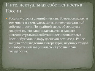  Россия – страна специфическая. Во всех смыслах, в
том числе и в смысле защиты интеллектуальной
собственности. По крайней мере, об этом уже
говорит то, что законодательство о защите
интеллектуальной собственности появилось в
России буквально пару десятков лет назад. Ранее
защита произведений литературы, научных трудов
и изобретений защищалась на уровне прав
государства.
 