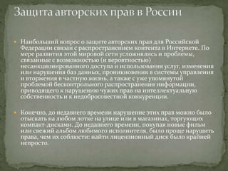  Наибольший вопрос о защите авторских прав для Российской
Федерации связан с распространением контента в Интернете. По
мере развития этой мировой сети усложнялись и проблемы,
связанные с возможностью (и вероятностью)
несанкционированного доступа и использования услуг, изменения
или нарушения баз данных, проникновения в системы управления
и вторжения в частную жизнь, а также с уже упомянутой
проблемой бесконтрольного распространения информации,
приводящего к нарушению чужих прав на интеллектуальную
собственность и к недобросовестной конкуренции.
 Конечно, до недавнего времени нарушение этих прав можно было
отыскать на любом лотке на улице или в магазинах, торгующих
компакт-дисками. До недавнего времени, покупая новые фильм
или свежий альбом любимого исполнителя, было проще нарушить
права, чем их соблюсти: найти лицензионный диск было крайней
непросто.
 
