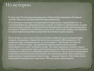  В 1995 году Россия присоединилась к Бернской конвенции об охране
литературных и художественных произведений.
 В Конвенции отдельно оговариваются принципы «охраняемости» и
«неохраняемости» произведений, а также условия их применения и даже
специальные случаи. И применяется Конвенция ко всем произведениям,
которые к моменту вступления в силу ее не стали еще общим достоянием
в стране происхождения вследствие истечения срока охраны.
 Быть может, в 2012 году в России и вовсе появится суд по разрешению
споров, связанных с защитой интеллектуальной собственности. По
крайней мере, необходимость в этом назрела. Тем более что Россия
попала в список стран, где проблема охраны интеллектуальной
собственности стоит особенно остро. Но пока (впрочем, почему только
«пока»?) за нарушение прав интеллектуальной собственности наступает в
основном гражданско-правовая ответственность. Пусть даже выражаемая
в выплате компенсаций в несколько миллионов рублей. Как изменится
наша жизнь с появлением нового суда – покажет время. Оно очень часто
показывает интересные картинки. Иногда даже движущиеся.
 