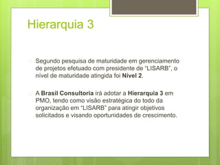 Hierarquia 3 
 Segundo pesquisa de maturidade em gerenciamento 
de projetos efetuado com presidente de “LISARB”, o 
nível de maturidade atingida foi Nível 2. 
 A Brasil Consultoria irá adotar a Hierarquia 3 em 
PMO, tendo como visão estratégica do todo da 
organização em “LISARB” para atingir objetivos 
solicitados e visando oportunidades de crescimento. 
 