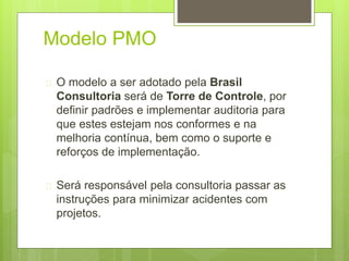 Modelo PMO 
 O modelo a ser adotado pela Brasil 
Consultoria será de Torre de Controle, por 
definir padrões e implementar auditoria para 
que estes estejam nos conformes e na 
melhoria contínua, bem como o suporte e 
reforços de implementação. 
 Será responsável pela consultoria passar as 
instruções para minimizar acidentes com 
projetos. 
 