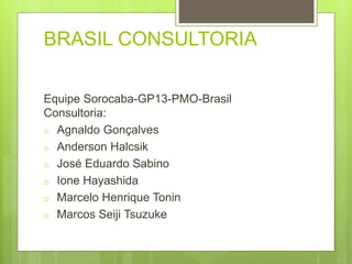 BRASIL CONSULTORIA 
Equipe Sorocaba-GP13-PMO-Brasil 
Consultoria: 
o Agnaldo Gonçalves 
o Anderson Halcsik 
o José Eduardo Sabino 
o Ione Hayashida 
o Marcelo Henrique Tonin 
o Marcos Seiji Tsuzuke 
 