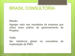 BRASIL CONSULTORIA 
Missão: 
Agregar valor aos resultados da empresa que 
utiliza boas prática de gerenciamento de 
Projetos. 
Visão: 
Ser referência global na consultoria de 
implantação de PMO. 
 