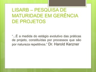 LISARB – PESQUISA DE 
MATURIDADE EM GERÊNCIA 
DE PROJETOS 
“...É a medida do estágio evolutivo das práticas 
de projeto, constituídas por processos que são 
por natureza repetitivos.” Dr. Harold Kerzner 
 