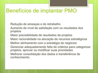 Benefícios de implantar PMO 
 Redução de ameaças e do retrabalho 
 Aumento do nível de satisfação com os resultados dos 
projetos 
 Maior previsibilidade de resultados de projetos 
 Maior racionalidade na alocação de recursos estratégicos 
 Melhor alinhamento com a estratégia de negócios 
 Gerenciar adequadamente falta de critérios para categorizar 
projetos, aprovar ou modificar suas prioridades 
 Melhorar consolidação dos dados e transferência de 
conhecimento; 
 