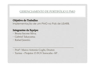 GERENCIAMENTO DE PORTIFÓLIO E PMO 
Implementação de um PMO no País de LISARB. 
• Bruna Sacone Silva; 
• Gabriel Takayama; 
• Rafael Janeiro. 
_________________________________________________ 
• Profº: Marco Antonio Coghi, Doutor. 
• Turma – Projetos 13 FGV Sorocaba –SP . 
 