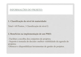 INFORMAÇÕES DO PROJETO: 
1. Classificação do nível de maturidade: 
Total = 69 Pontos / Classificação de nível 2. 
2. Benefícios na implementação de um PMO: 
- Facilitar a escolha dos conjuntos de projetos; 
- Suporte à tomada de decisão: melhor visibilidade da agenda de 
projetos; 
-Oferecer e disponibilizar ferramentas de gestão de projetos. 
 