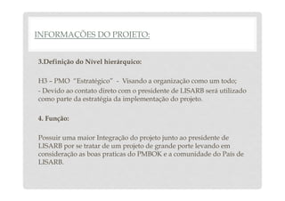 INFORMAÇÕES DO PROJETO: 
3.Definição do Nível hierárquico: 
H3 – PMO “Estratégico” - Visando a organização como um todo; 
- Devido ao contato direto com o presidente de LISARB será utilizado 
como parte da estratégia da implementação do projeto. 
4. Função: 
Possuir uma maior Integração do projeto junto ao presidente de 
LISARB por se tratar de um projeto de grande porte levando em 
consideração as boas praticas do PMBOK e a comunidade do País de 
LISARB. 
 