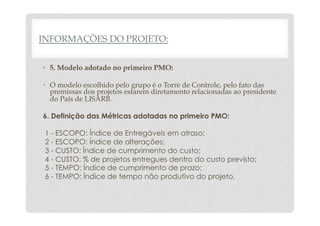 INFORMAÇÕES DO PROJETO: 
• 5. Modelo adotado no primeiro PMO: 
• O modelo escolhido pelo grupo é o Torre de Controle, pelo fato das 
premissas dos projetos estarem diretamento relacionadas ao presidente 
do País de LISARB. 
6. Definição das Métricas adotadas no primeiro PMO: 
1 - ESCOPO: Índice de Entregáveis em atraso; 
2 - ESCOPO: Índice de alterações; 
3 - CUSTO: Índice de cumprimento do custo; 
4 - CUSTO: % de projetos entregues dentro do custo previsto; 
5 - TEMPO: Índice de cumprimento de prazo; 
6 - TEMPO: Índice de tempo não produtivo do projeto. 
 
