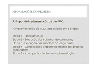 INFORMAÇÕES DO PROJETO: 
7. Etapas de implementação de um PMO: 
A implementação do PMO será dividida em 5 etapas: 
Etapa 1 – Planejamento; 
Etapa 2 – Execução dos trabalhos de curto prazo; 
Etapa 3 - Execução dos trabalhos de longo prazo; 
Etapa 4 – Consolidação e aperfeiçoamento dos projetos 
executados; 
Etapa 5 – Acompanhamento das implementações. 
 