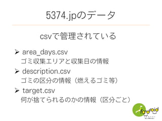 5374.jpのデータ
csvで管理されている
Ø  area_days.csv
 ゴミ収集エリアと収集日の情報
Ø  description.csv
 ゴミの区分の情報（燃えるゴミ等）
Ø  target.csv
 何が捨てられるのかの情報（区分ごと）
 