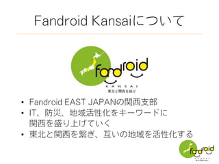 Fandroid Kansaiについて
•  Fandroid EAST JAPANの関西支部
•  IT、防災、地域活性化をキーワードに
 関西を盛り上げていく
•  東北と関西を繋ぎ、互いの地域を活性化する
 