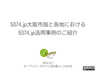 5374.jp大阪市版と各地における
5374.jp活用事例のご紹介
2014.12.1
オープンデータカフェ＠大阪 in このはな
 