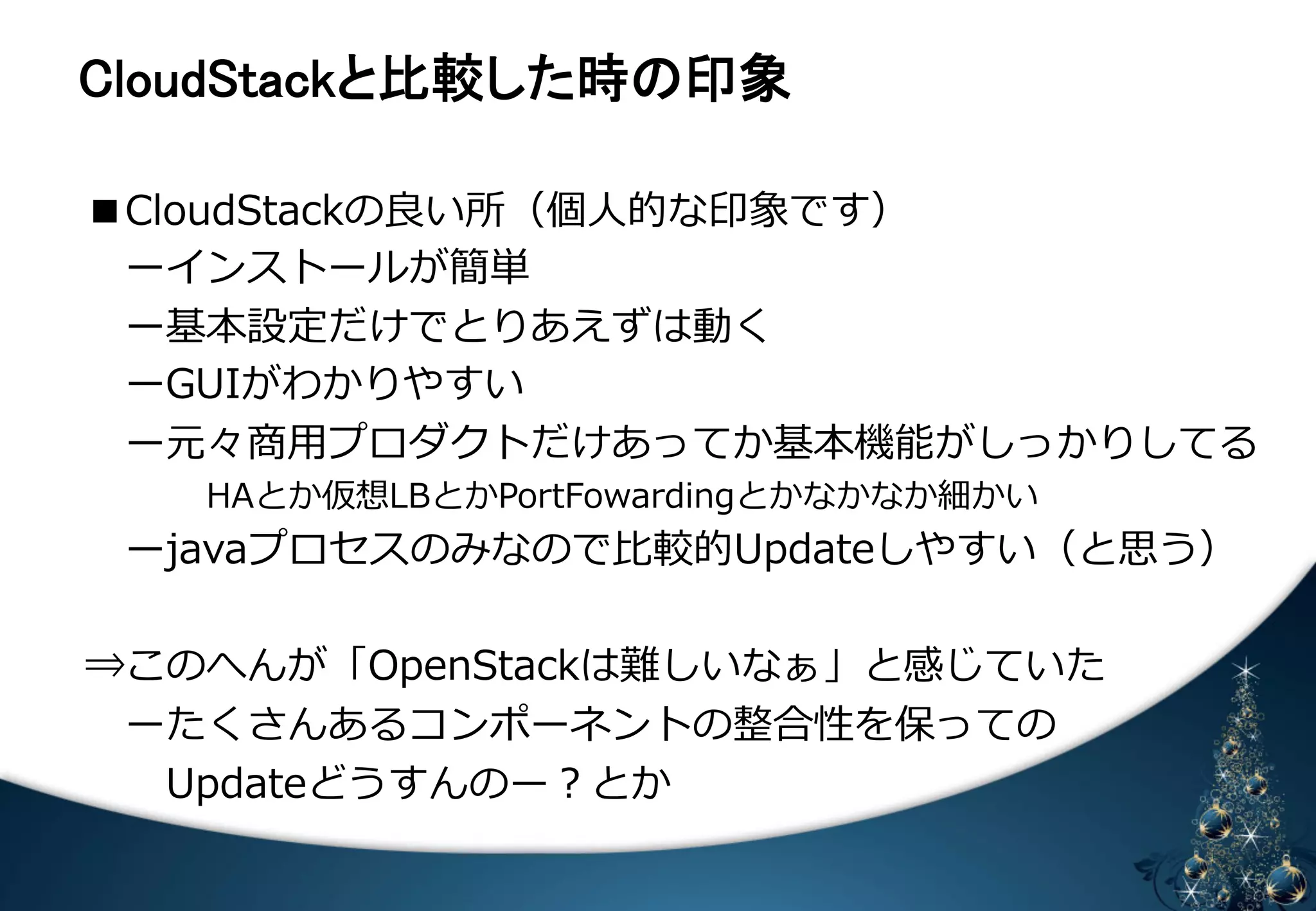 㻯㼘㼛㼡㼐㻿㼠㼍㼏㼗䛸ẚ㍑䛧䛯᫬䛾༳㇟ 
■CloudStackの良良い所（個⼈人的な印象です） 
 ーインストールが簡単 
ー基本設定だけでとりあえずは動く 
ーGUIがわかりやすい 
ー元々商⽤用プロダクトだけあってか基本機能がしっかりしてる 
 
 HAとか仮想LBとかPortFowardingとかなかなか細かい 
ーjavaプロセスのみなので⽐比較的Updateしやすい（と思う） 
 
⇒このへんが「OpenStackは難しいなぁ」と感じていた 
ーたくさんあるコンポーネントの整合性を保っての 
Updateどうすんのー？とか 
 
 