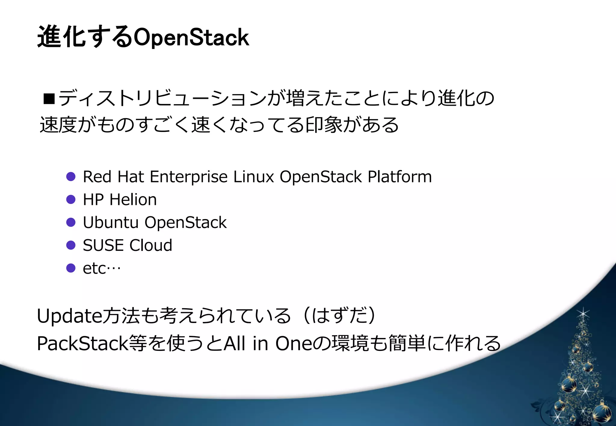 㐍໬䛩䜛㻻㼜㼑㼚㻿㼠㼍㼏㼗 
■ディストリビューションが増えたことにより進化の 
速度度がものすごく速くなってる印象がある 
 
 
l Red Hat Enterprise Linux OpenStack Platform 
l HP Helion 
l Ubuntu OpenStack 
l SUSE Cloud 
l etc… 
Update⽅方法も考えられている（はずだ） 
PackStack等を使うとAll in Oneの環境も簡単に作れる 
 
 
 
