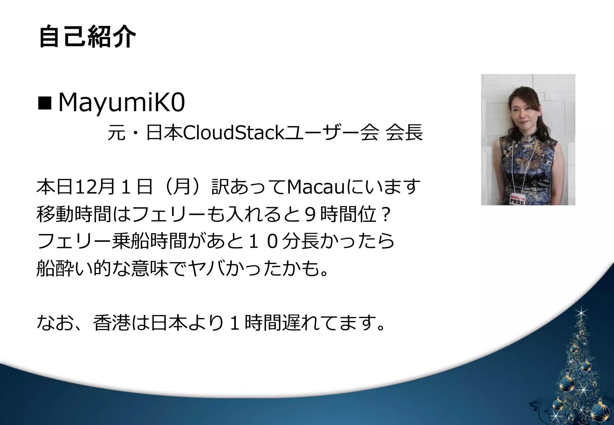 ⮬ᕫ⤂௓ 
n MayumiK0 
 元・⽇日本CloudStackユーザー会 会⻑⾧長 
 
本⽇日12⽉月１⽇日（⽉月）訳あってMacauにいます 
移動時間はフェリーも⼊入れると９時間位？ 
フェリー乗船時間があと１０分⻑⾧長かったら 
船酔い的な意味でヤバかったかも。 
 
なお、⾹香港は⽇日本より１時間遅れてます。 
なので、えーと、ごめんなさい。 
䈄 㻞 
 