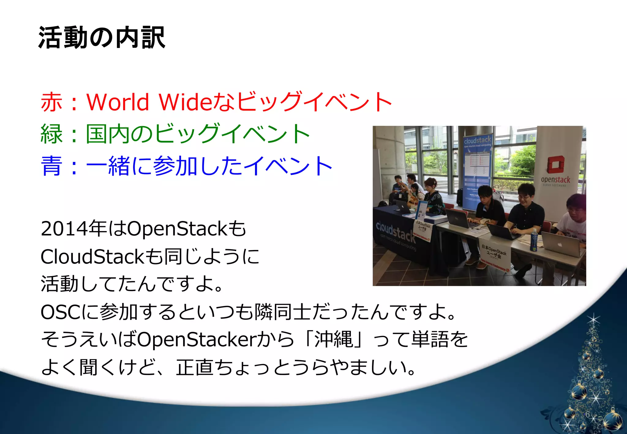άື䛾ෆヂ 
䈄 㻢 
⾚赤：World Wideなビッグイベント 
緑：国内のビッグイベント 
⻘青：⼀一緒に参加したイベント 
 
2014年年はOpenStackも 
CloudStackも同じように 
活動してたんですよ。 
OSCに参加するといつも隣隣同⼠士だったんですよ。 
そうえいばOpenStackerから「沖縄」って単語を 
よく聞くけど、正直ちょっとうらやましい。 
 
 