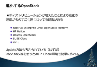 㐍໬䛩䜛㻻㼜㼑㼚㻿㼠㼍㼏㼗 
■ディストリビューションが増えたことにより進化の 
速度度がものすごく速くなってる印象がある 
 
 
l Red Hat Enterprise Linux OpenStack Platform 
l HP Helion 
l Ubuntu OpenStack 
l SUSE Cloud 
l etc… 
Update⽅方法も考えられている（はずだ） 
PackStack等を使うとAll in Oneの環境も簡単に作れる 
 
 
 