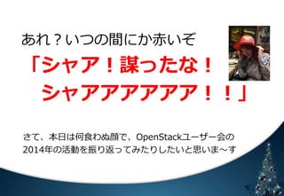 あれ？いつの間にか⾚赤いぞ 
「シャア！謀ったな！ 
シャアアアアアア！！」 
 
さて、本⽇日は何⾷食わぬ顔で、OpenStackユーザー会の 
2014年年の活動を振り返ってみたりしたいと思いま〜～す 
 
䈄 㻟 
 