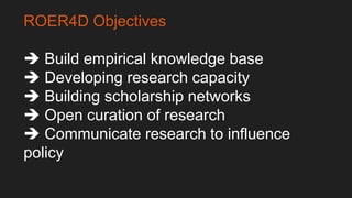 ROER4D Objectives
 Build empirical knowledge base
 Developing research capacity
 Building scholarship networks
 Open c...