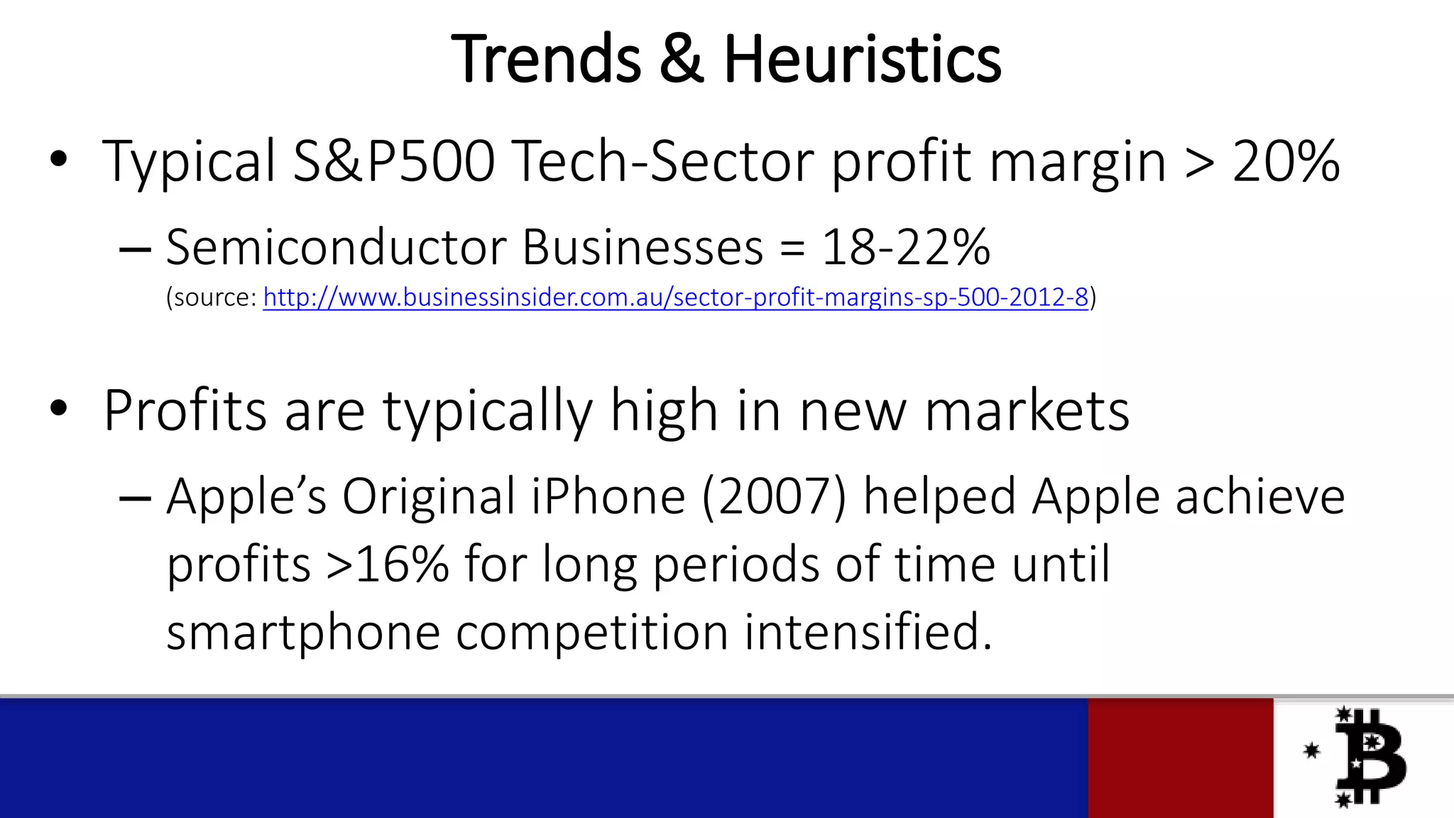 Trends & Heuristics
• Typical S&P500 Tech-Sector profit margin > 20%
– Semiconductor Businesses = 18-22%
(source: http://www.businessinsider.com.au/sector-profit-margins-sp-500-2012-8)
• Profits are typically high in new markets
– Apple’s Original iPhone (2007) helped Apple achieve
profits >16% for long periods of time until
smartphone competition intensified.
 