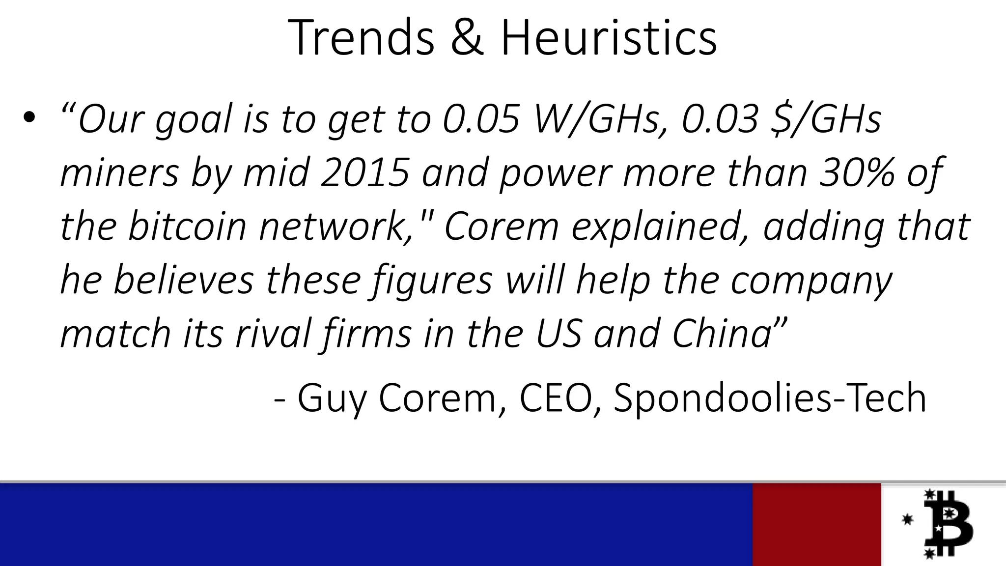 Trends & Heuristics
• “Our goal is to get to 0.05 W/GHs, 0.03 $/GHs
miners by mid 2015 and power more than 30% of
the bitcoin network," Corem explained, adding that
he believes these figures will help the company
match its rival firms in the US and China”
- Guy Corem, CEO, Spondoolies-Tech
 