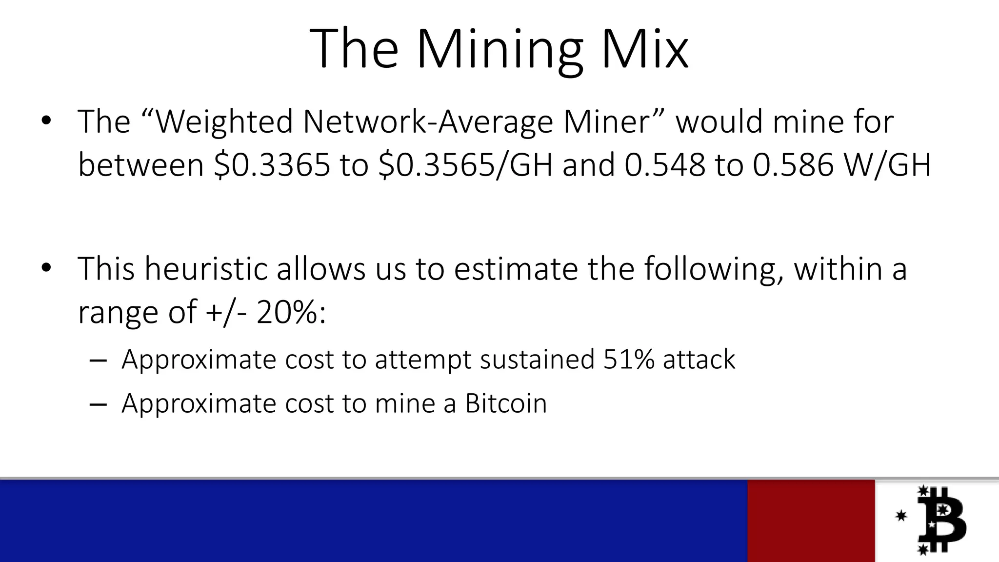The Mining Mix
• The “Weighted Network-Average Miner” would mine for
between $0.3365 to $0.3565/GH and 0.548 to 0.586 W/GH
• This heuristic allows us to estimate the following, within a
range of +/- 20%:
– Approximate cost to attempt sustained 51% attack
– Approximate cost to mine a Bitcoin
 