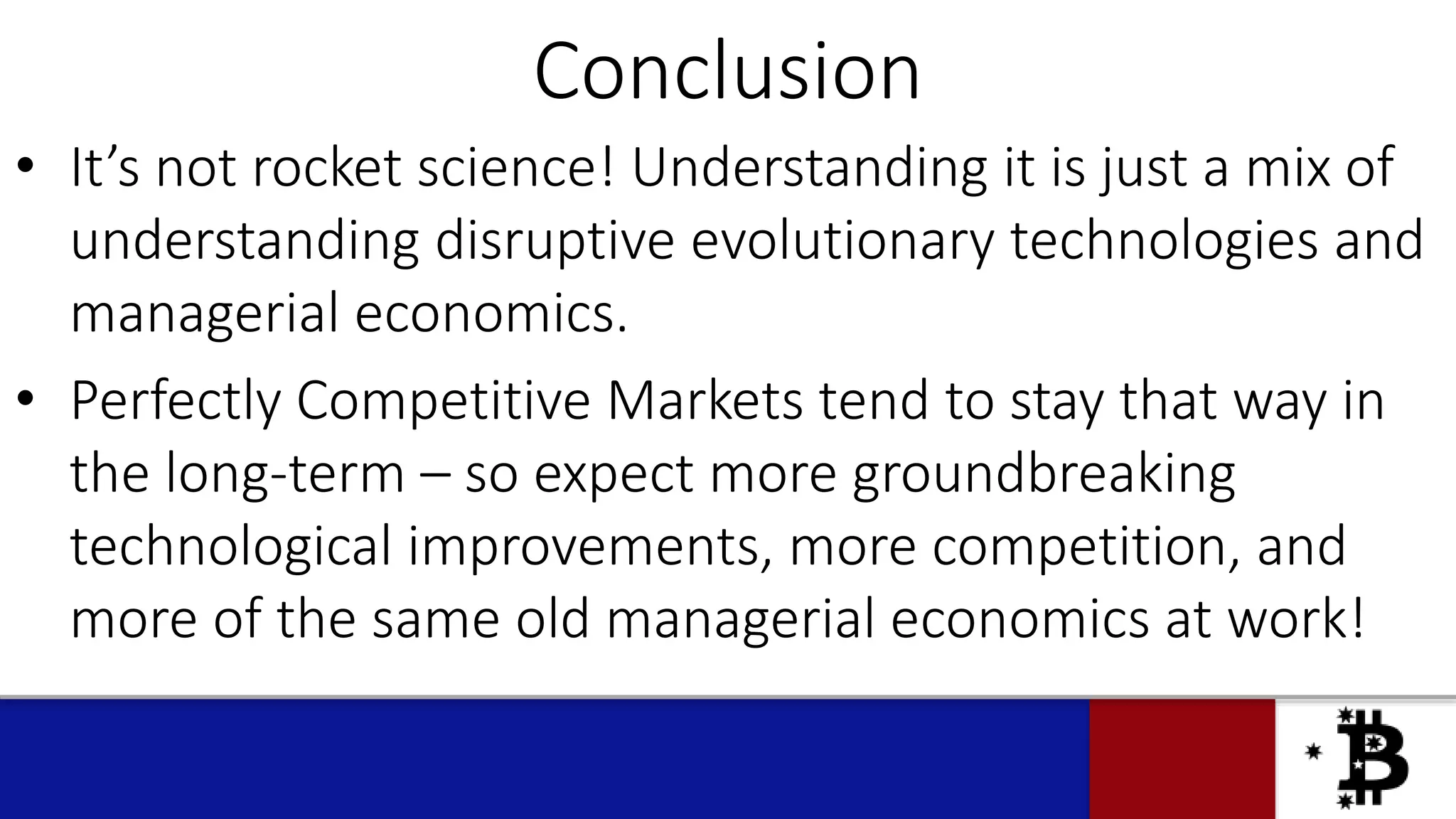 Conclusion
• It’s not rocket science! Understanding it is just a mix of
understanding disruptive evolutionary technologies and
managerial economics.
• Perfectly Competitive Markets tend to stay that way in
the long-term – so expect more groundbreaking
technological improvements, more competition, and
more of the same old managerial economics at work!
 