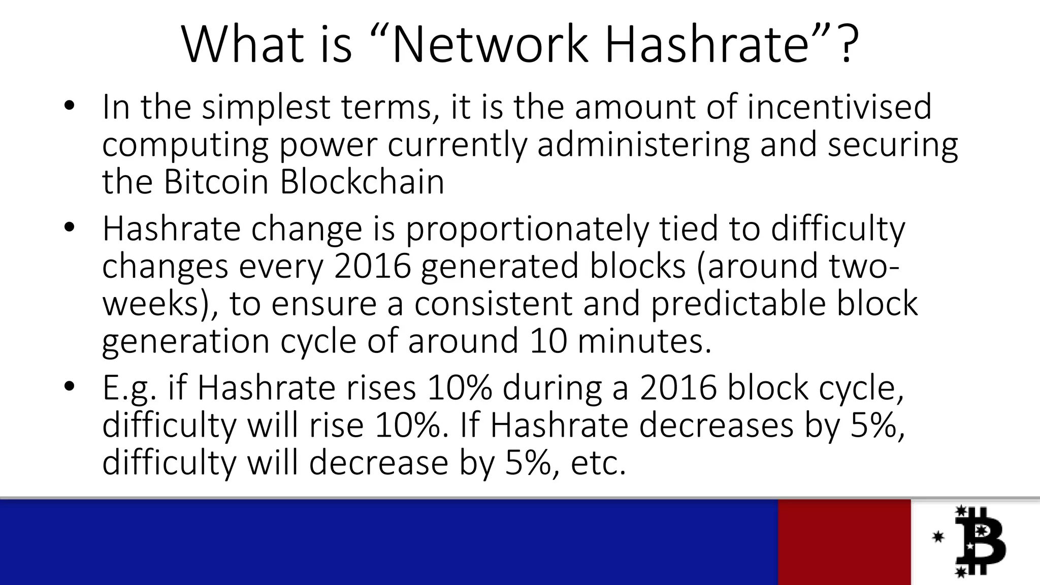 What is “Network Hashrate”?
• In the simplest terms, it is the amount of incentivised
computing power currently administering and securing
the Bitcoin Blockchain
• Hashrate change is proportionately tied to difficulty
changes every 2016 generated blocks (around two-
weeks), to ensure a consistent and predictable block
generation cycle of around 10 minutes.
• E.g. if Hashrate rises 10% during a 2016 block cycle,
difficulty will rise 10%. If Hashrate decreases by 5%,
difficulty will decrease by 5%, etc.
 
