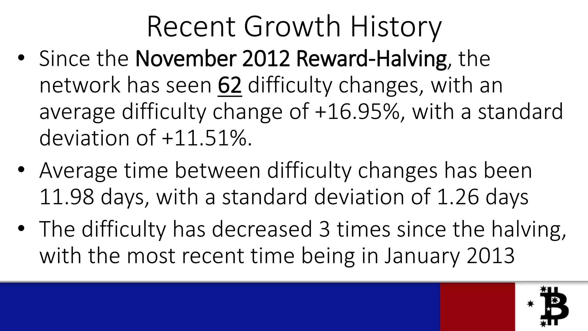 Recent Growth History
• Since the November 2012 Reward-Halving, the
network has seen 62 difficulty changes, with an
average difficulty change of +16.95%, with a standard
deviation of +11.51%.
• Average time between difficulty changes has been
11.98 days, with a standard deviation of 1.26 days
• The difficulty has decreased 3 times since the halving,
with the most recent time being in January 2013
 