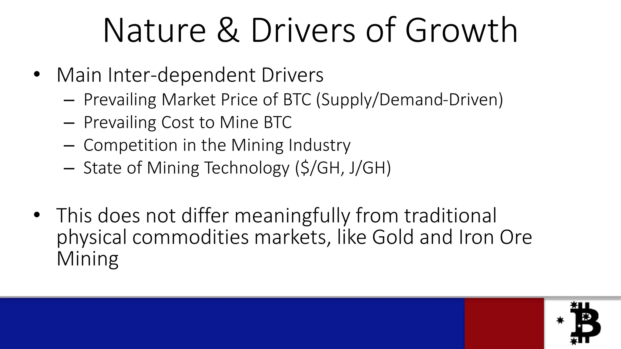 Nature & Drivers of Growth
• Main Inter-dependent Drivers
– Prevailing Market Price of BTC (Supply/Demand-Driven)
– Prevailing Cost to Mine BTC
– Competition in the Mining Industry
– State of Mining Technology ($/GH, J/GH)
• This does not differ meaningfully from traditional
physical commodities markets, like Gold and Iron Ore
Mining
 