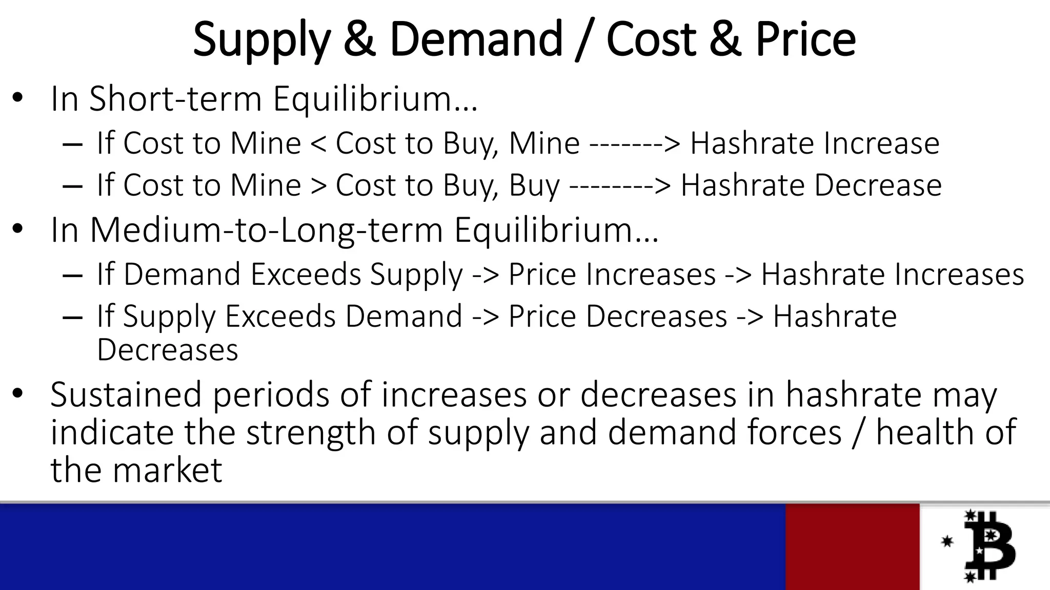 Supply & Demand / Cost & Price
• In Short-term Equilibrium…
– If Cost to Mine < Cost to Buy, Mine -------> Hashrate Increase
– If Cost to Mine > Cost to Buy, Buy --------> Hashrate Decrease
• In Medium-to-Long-term Equilibrium…
– If Demand Exceeds Supply -> Price Increases -> Hashrate Increases
– If Supply Exceeds Demand -> Price Decreases -> Hashrate
Decreases
• Sustained periods of increases or decreases in hashrate may
indicate the strength of supply and demand forces / health of
the market
 