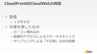 CloudFrontのCloudWatch対応 
• 登場 
– １０月９日 
• 引導を渡したもの 
– ビーコン埋め込み 
– 能動的アクセスによるステータスチェック 
– サンプリングによる「不正確」な状況把握 
 