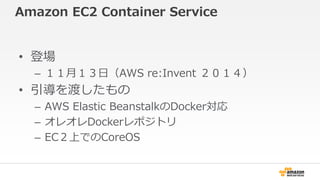 Amazon EC2 Container Service 
• 登場 
– １１月１３日（AWS re:Invent ２０１４） 
• 引導を渡したもの 
– AWS Elastic BeanstalkのDocker対応 
– オレオレDockerレポジトリ 
– EC２上でのCoreOS 
 