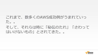 これまで、数多くのAWS成功例がうまれていっ 
た。。 
そして、それらは時に「秘伝のたれ」「さわって 
はいけないもの」とされてきた。。 
 
