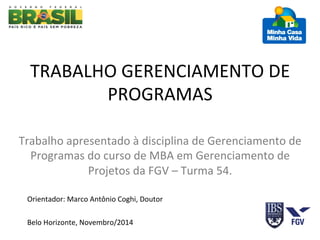 TRABALHO 
GERENCIAMENTO 
DE 
PROGRAMAS 
Trabalho 
apresentado 
à 
disciplina 
de 
Gerenciamento 
de 
Programas 
do 
curso 
de 
MBA 
em 
Gerenciamento 
de 
Projetos 
da 
FGV 
– 
Turma 
54. 
Orientador: 
Marco 
Antônio 
Coghi, 
Doutor 
Belo 
Horizonte, 
Novembro/2014 
 