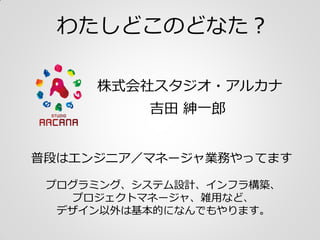 わたしどこのどなた？
株式会社スタジオ・アルカナ
普段はエンジニア／マネージャ業務やってます
吉田 紳一郎
プログラミング、システム設計、インフラ構築、
プロジェクトマネージャ、雑用など、
デザイン以外は基本的になんでもやります。
 