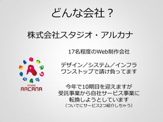 どんな会社？
株式会社スタジオ・アルカナ
17名程度のWeb制作会社
デザイン／システム／インフラ
ワンストップで対応しています
今年で10期目を迎えますが
ソリューション事業から
自社サービス事業へと
転換しようとしています
（ついでにサービ...