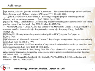 References 
[1] Kimura S, Aoki O, Ogawa H, Muranaka S, Enomoto Y. New combustion concept for ultra-clean and 
high-efficiency small DI diesel engines. SAE paper 1999- 01-3681, 1999. 
[2] Ogink R, Golovitchev V. Gasoline HCCI modelling: computer program combining detailed 
chemistry and gas exchange process. SAE 2001-01-3614, 2001. 
[3] Zhao H, Peng Z, Ladommatos N. Understanding of controlled autoignition combustion in four-stroke 
gasoline engine. Proc Inst Mech Eng 2001; 215(Part D):1297–310. 
[4] Palomar JM, Cruz F, Ortega A, Jime´nez-Espadafor FJ, Martinez G, Dorado MP. Development of a 
computer model to simulate the injection process in a rotary injection pump. Energy Fuels 2005; 
19:1526–35. 
[5] Thring RH. Homogeneous charge compression ignition (HCCI) engines. SAE paper no. 
892068, 1989. 
[6] Christensen M, Johanson B, Ammeus P, Mauss F. Supercharged homogeneous charge compression ig 
nition. SAE paper no. 980787, 1998. 
[7] Nebjosa Milovanovic, Rui Chen. A review of experimental and simulation studies on controlled auto-ignition 
Thermal Energy Conversion Control Lab. Chonbuk Nat’I Univ. 
19 
combustion. SAE paper 2001-01-1890, 2001. 
[8] Lu¨ Xingcai, ChenWei, Ji Libin, Huang Zhen. The effects of external exhaust gas recirculation and 
cetane number improver on the gasoline homogeneous charge compression ignition engines. Combust 
Sci Technol 2006;178: 1237–49. 
[9] Aceves SM, Flowers DL, Westbrook CK, Smith JR, Pitz WJ, Dibble R. HCCI combustion and 
emissions. Paper no. 2000-01-0327. 
 