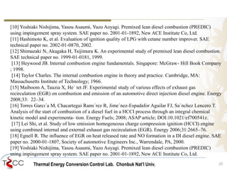 [10] Yoshiaki Nishijima, Yasou Asaumi, Yuzo Aoyagi. Premixed lean diesel combustion (PREDIC) 
using impingement spray system. SAE paper no. 2001-01-1892, New ACE Institute Co, Ltd. 
[11] Hashimoto K, et al. Evaluation of ignition quality of LPG with cetane number improver. SAE 
technical paper no. 2002-01-0870, 2002. 
[12] Shimazaki N, Akagaka H, Tsijimura K. An experimental study of premixed lean diesel combustion. 
SAE technical paper no. 1999-01-0181, 1999. 
[13] Heywood JB. Internal combustion engine fundamentals. Singapore: McGraw- Hill Book Company 
; 1998. 
[14] Taylor Charles. The internal combustion engine in theory and practice. Cambridge, MA: 
Massachusetts Institute of Technology; 1966. 
[15] Maiboom A, Tauzia X, He´ tet JF. Experimental study of various effects of exhaust gas 
recirculation (EGR) on combustion and emission of an automotive direct injection diesel engine. Energy 
2008;33: 22–34. 
[16] Torres Garcı´a M, Chacartegui Ramı´rez R, Jime´nez-Espadafor Aguilar FJ, Sa´nchez Lencero T. 
Analysis of the start of combustion of a diesel fuel in a HCCI process through an integral chemical 
kinetic model and experimenta- tion. Energy Fuels; 2008; ASAP article; DOI:10.1021/ef700541z. 
[17] Lei Shi, et al. Study of low emission homogeneous charge compression ignition (HCCI) engine 
using combined internal and external exhaust gas recirculation (EGR). Energy 2006;31:2665–76. 
[18] Egnell R. The influence of EGR on heat released rate and NO formation in a DI diesel engine. SAE 
paper no. 2000-01-1807, Society of automotive Engineers Inc., Warrendale, PA, 2000. 
[19] Yoshiaki Nishijima, Yasou Asaumi, Yuzo Aoyagi. Premixed lean diesel combustion (PREDIC) 
using impingement spray system. SAE paper no. 2001-01-1892, New ACE Institute Co, Ltd. 
Thermal Energy Conversion Control Lab. Chonbuk Nat’I Univ. 20 
 