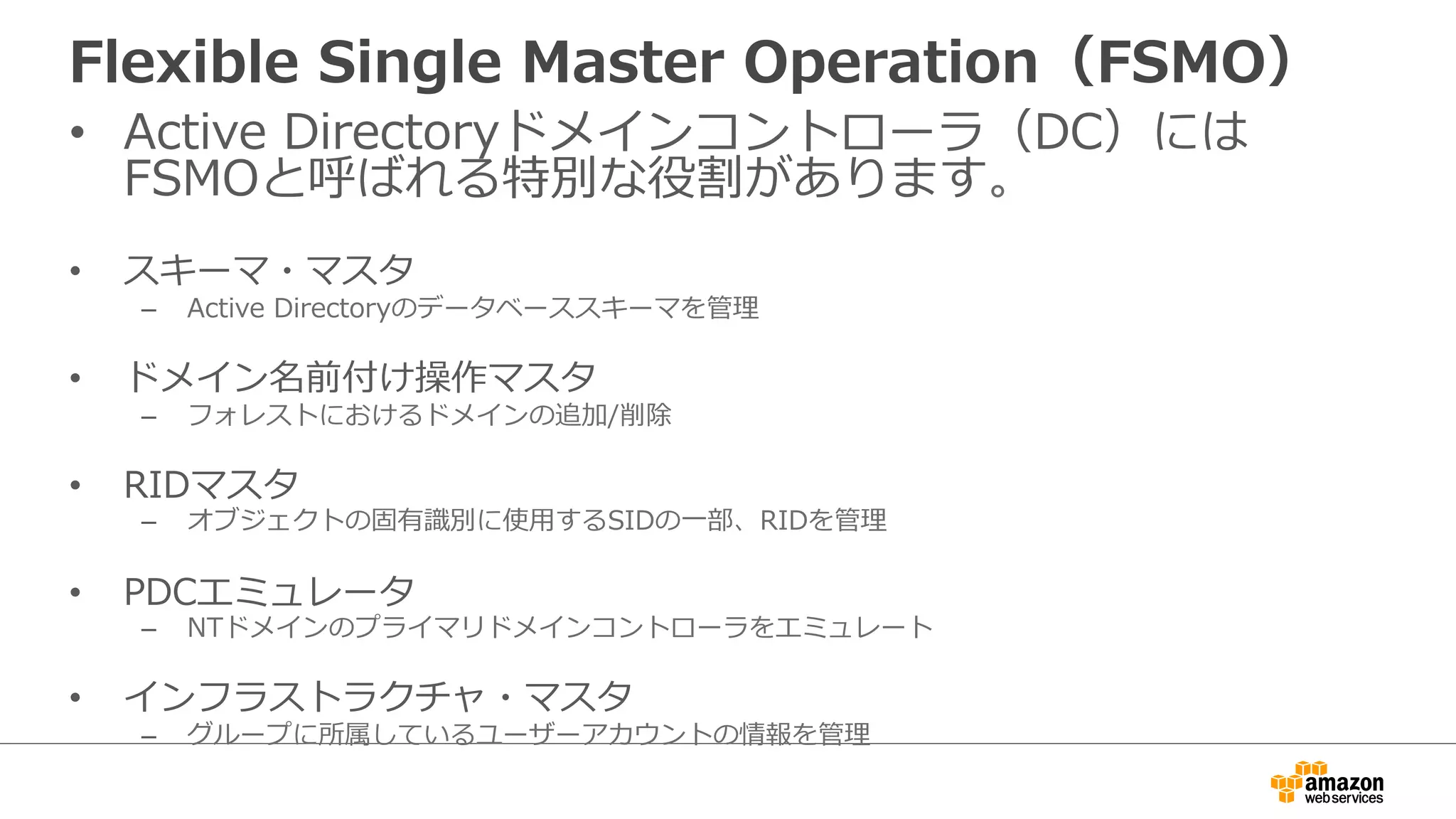 Flexible Single Master Operation（FSMO） 
• Active Directoryドメインコントローラ（DC）には 
FSMOと呼ばれる特別な役割があります。 
• スキーマ・マスタ 
– Active Directoryのデータベーススキーマを管理理 
• ドメイン名前付け操作マスタ 
– フォレストにおけるドメインの追加/削除 
• RIDマスタ 
– オブジェクトの固有識識別に使⽤用するSIDの⼀一部、RIDを管理理 
• PDCエミュレータ 
– NTドメインのプライマリドメインコントローラをエミュレート 
• インフラストラクチャ・マスタ 
– グループに所属しているユーザーアカウントの情報を管理理 
 
 