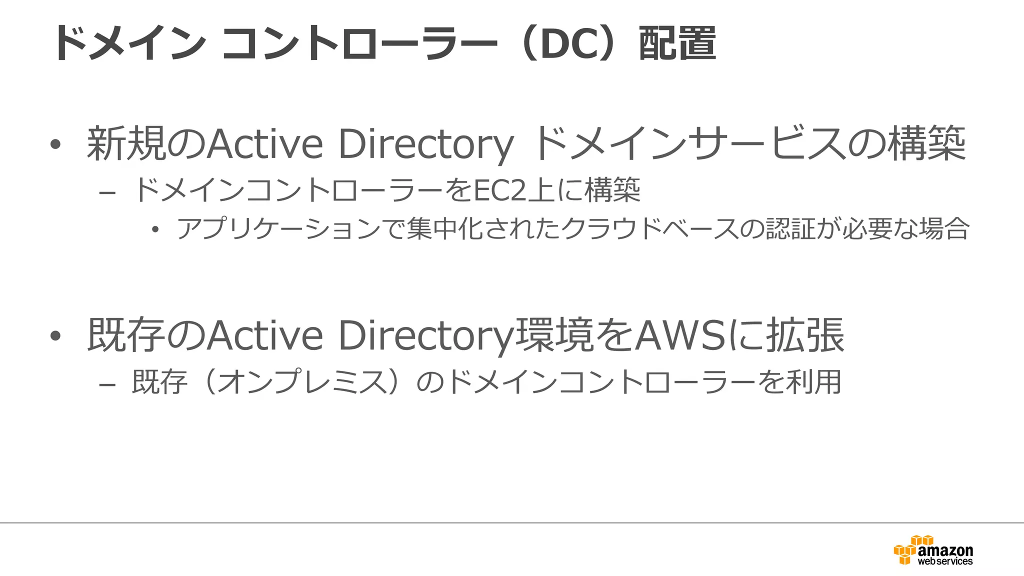 ドメイン コントローラー（DC）配置 
• 新規のActive Directory ドメインサービスの構築 
– ドメインコントローラーをEC2上に構築  
• アプリケーションで集中化されたクラウドベースの認証が必要な場合  
• 既存のActive Directory環境をAWSに拡張 
– 既存（オンプレミス）のドメインコントローラーを利利⽤用 
 
 