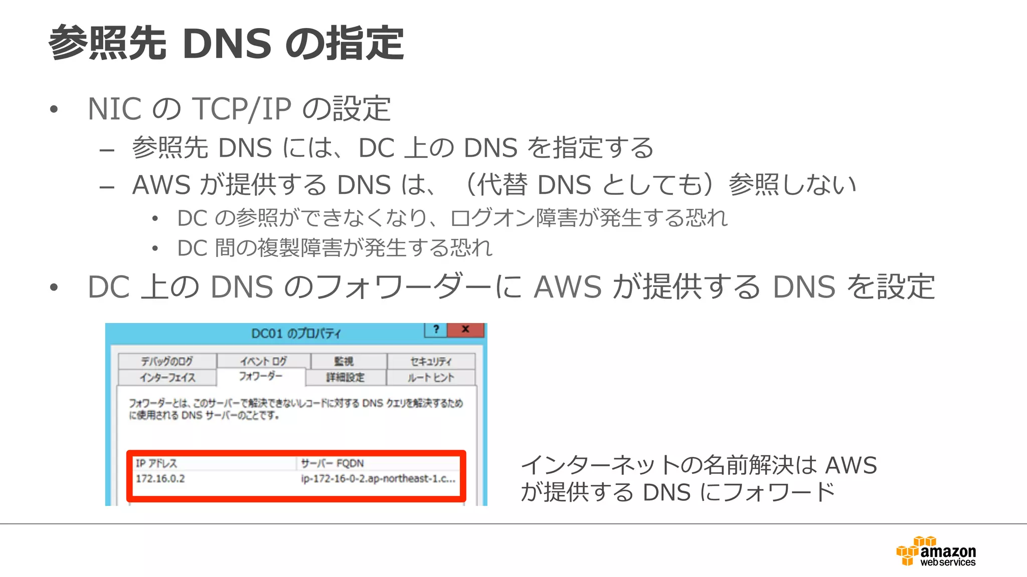参照先 DNS の指定 
• NIC の TCP/IP の設定 
– 参照先 DNS には、DC 上の DNS を指定する 
– AWS が提供する DNS は、（代替 DNS としても）参照しない 
• DC の参照ができなくなり、ログオン障害が発⽣生する恐れ 
• DC 間の複製障害が発⽣生する恐れ 
• DC 上の DNS のフォワーダーに AWS が提供する DNS を設定 
インターネットの名前解決は AWS 
が提供する DNS にフォワード 
 