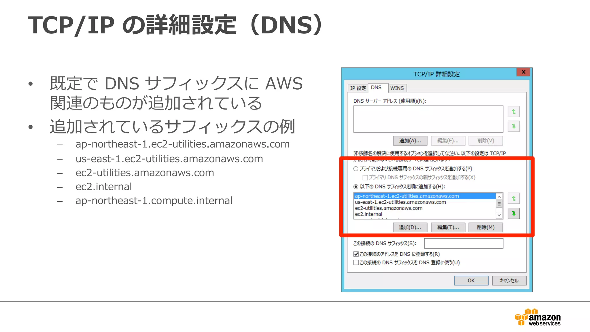 TCP/IP の詳細設定（DNS） 
• 既定で DNS サフィックスに AWS 
関連のものが追加されている 
• 追加されているサフィックスの例例 
– ap-‐‑‒northeast-‐‑‒1.ec2-‐‑‒utilities.amazonaws.com 
– us-‐‑‒east-‐‑‒1.ec2-‐‑‒utilities.amazonaws.com 
– ec2-‐‑‒utilities.amazonaws.com 
– ec2.internal 
– ap-‐‑‒northeast-‐‑‒1.compute.internal 
 