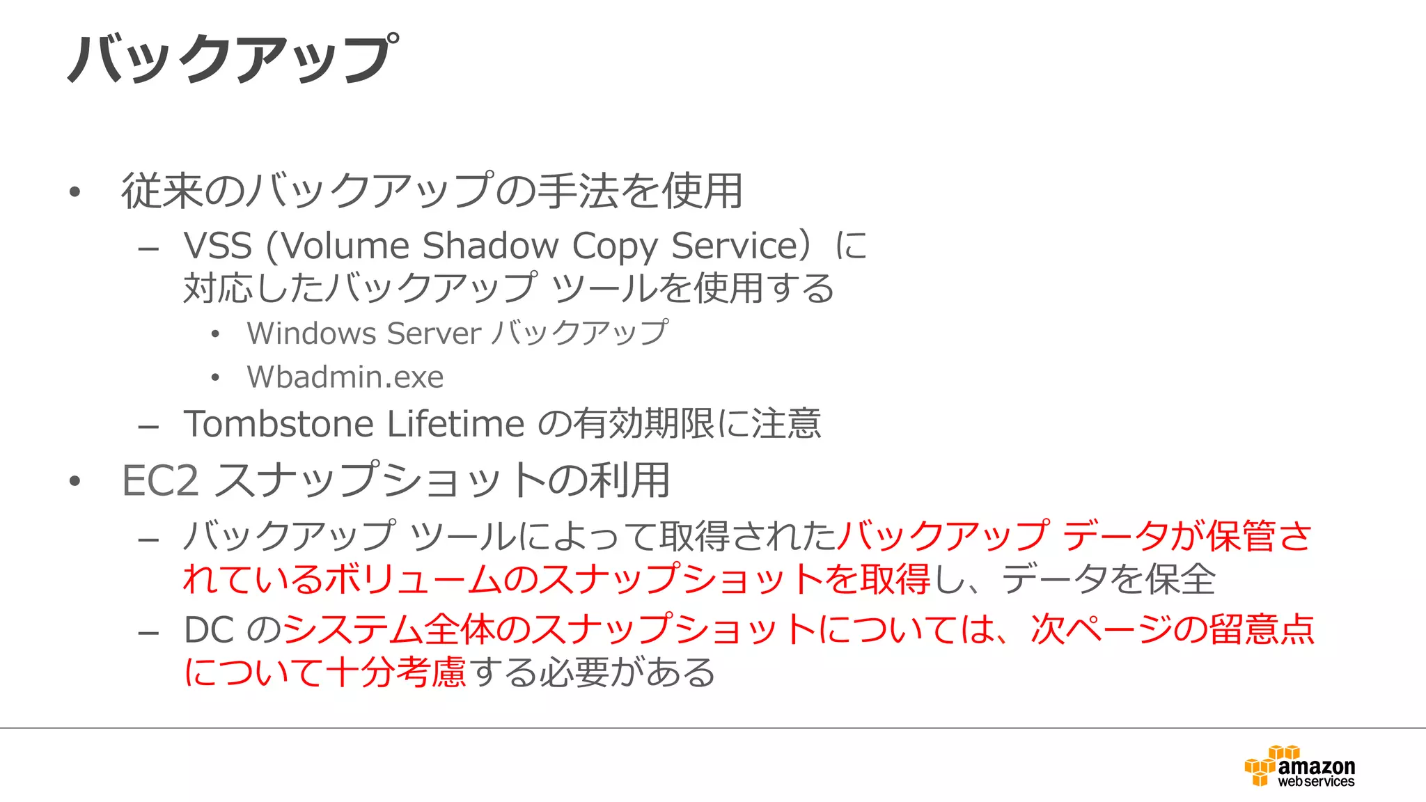 バックアップ 
• 従来のバックアップの⼿手法を使⽤用 
– VSS (Volume Shadow Copy Service）に 
対応したバックアップ ツールを使⽤用する 
• Windows Server バックアップ 
• Wbadmin.exe 
– Tombstone Lifetime の有効期限に注意 
• EC2 スナップショットの利利⽤用 
– バックアップ ツールによって取得されたバックアップ データが保管さ 
れているボリュームのスナップショットを取得し、データを保全 
– DC のシステム全体のスナップショットについては、次ページの留留意点 
について⼗十分考慮する必要がある 
 